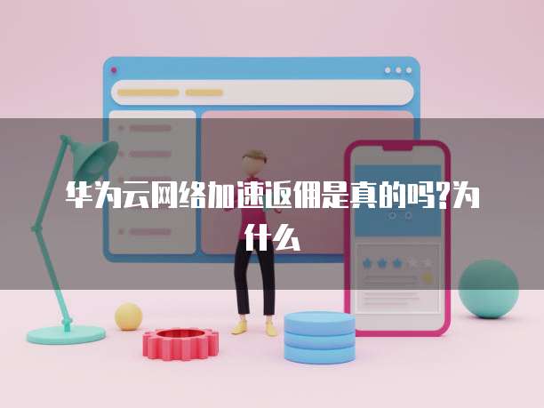 华为云网络加速返佣是真的吗?为什么