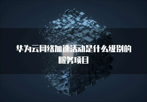 华为云网络加速活动是什么级别的服务项目