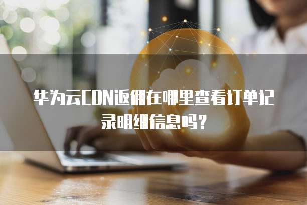 华为云CDN返佣在哪里查看订单记录明细信息吗？