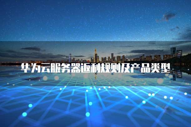华为云服务器返利规则及产品类型