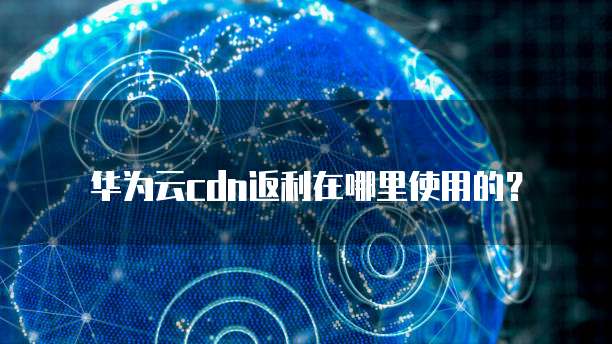 华为云cdn返利在哪里使用的?