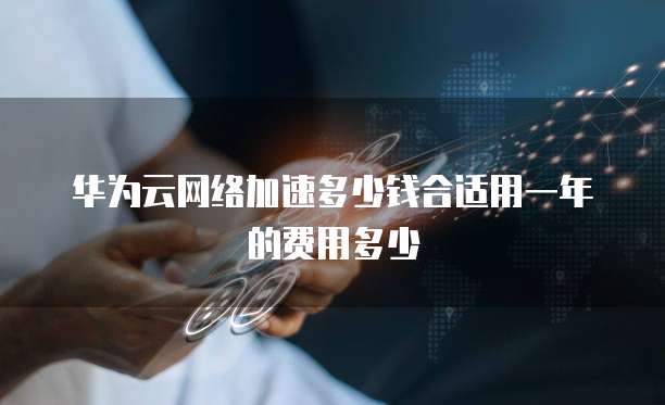 华为云网络加速多少钱合适用一年的费用多少