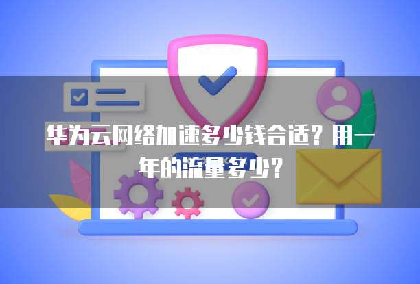 华为云网络加速多少钱合适？用一年的流量多少？