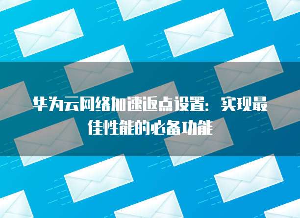 华为云网络加速返点设置:实现最佳性能的必备功能