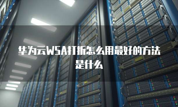 华为云WSA打折怎么用最好的方法是什么