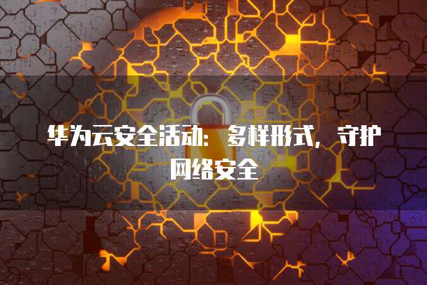 华为云安全活动:多样形式,守护网络安全