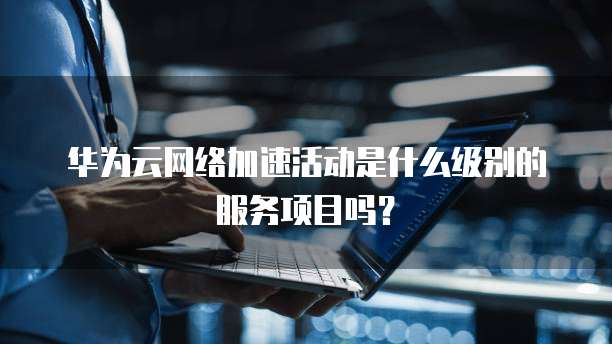 华为云网络加速活动是什么级别的服务项目吗?