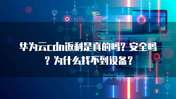 华为云cdn返利是真的吗?安全吗?为什么找不到设备?