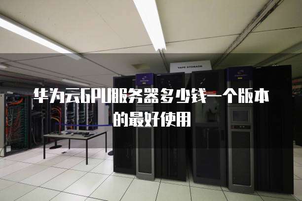 华为云GPU服务器多少钱一个版本的最好使用