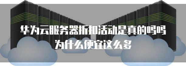 华为云服务器折扣活动是真的吗吗为什么便宜这么多