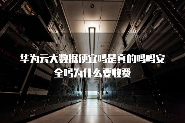 华为云大数据便宜吗是真的吗吗安全吗为什么要收费