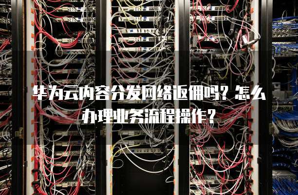 华为云内容分发网络返佣吗?怎么办理业务流程操作?