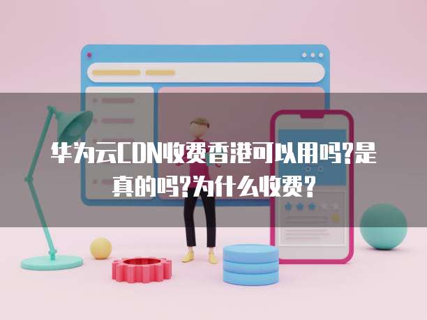 华为云CDN收费香港可以用吗?是真的吗?为什么收费?