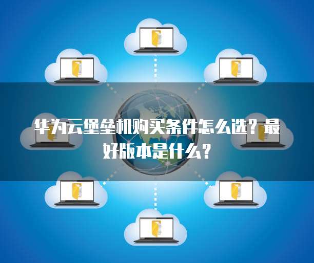 华为云堡垒机购买条件怎么选？最好版本是什么？