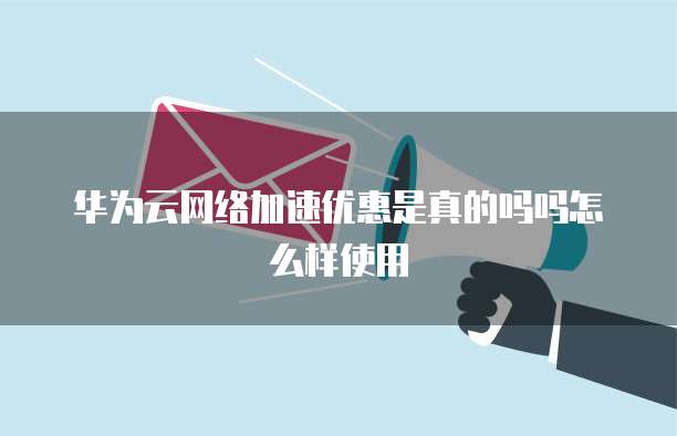 华为云网络加速优惠是真的吗吗怎么样使用