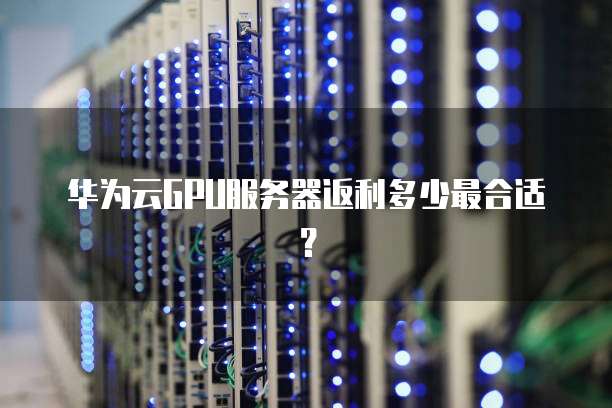 华为云GPU服务器返利多少最合适?