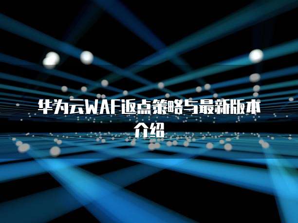 华为云WAF返点策略与最新版本介绍