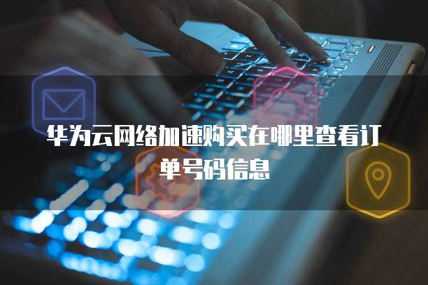 华为云网络加速购买在哪里查看订单号码信息