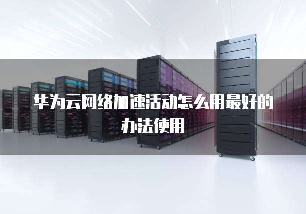 华为云网络加速活动怎么用最好的办法使用