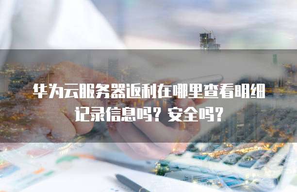 华为云服务器返利在哪里查看明细记录信息吗?安全吗?