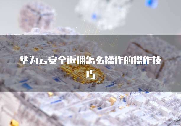 华为云安全返佣怎么操作的操作技巧