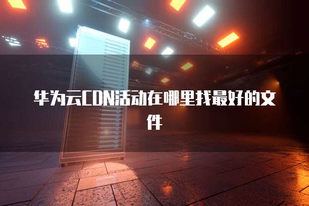 华为云CDN活动在哪里找最好的文件