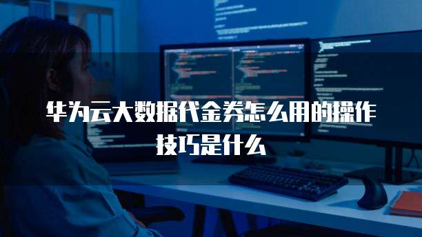 华为云大数据代金券怎么用的操作技巧是什么