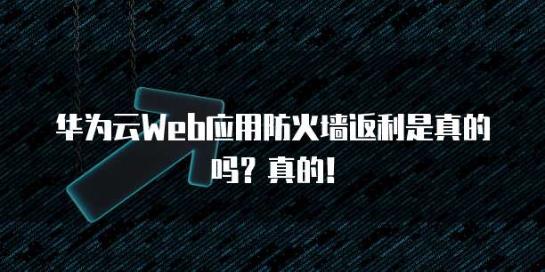 华为云Web应用防火墙返利是真的吗?真的!