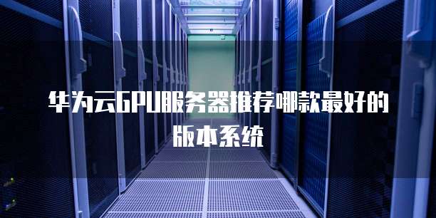 华为云GPU服务器推荐哪款最好的版本系统