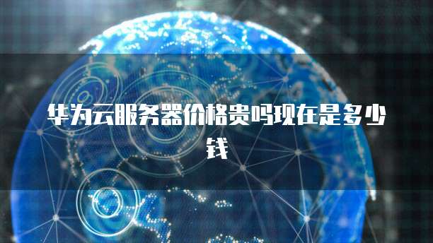 华为云服务器价格贵吗现在是多少钱
