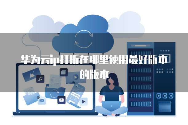 华为云ip打折在哪里使用最好版本的版本