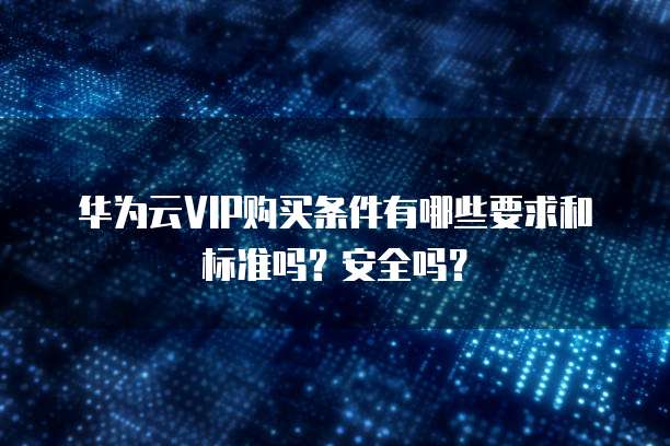 华为云VIP购买条件有哪些要求和标准吗?安全吗?