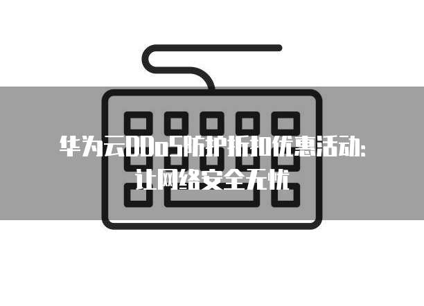 华为云DDoS防护折扣优惠活动:让网络安全无忧