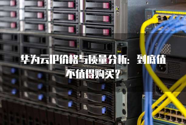 华为云IP价格与质量分析:到底值不值得购买?