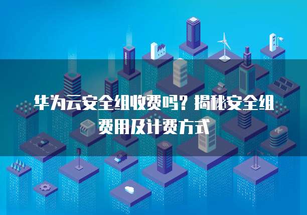 华为云安全组收费吗?揭秘安全组费用及计费方式