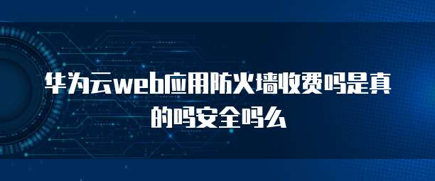 华为云web应用防火墙收费吗是真的吗安全吗么