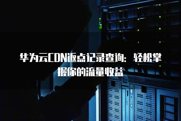 华为云CDN返点记录查询：轻松掌握你的流量收益