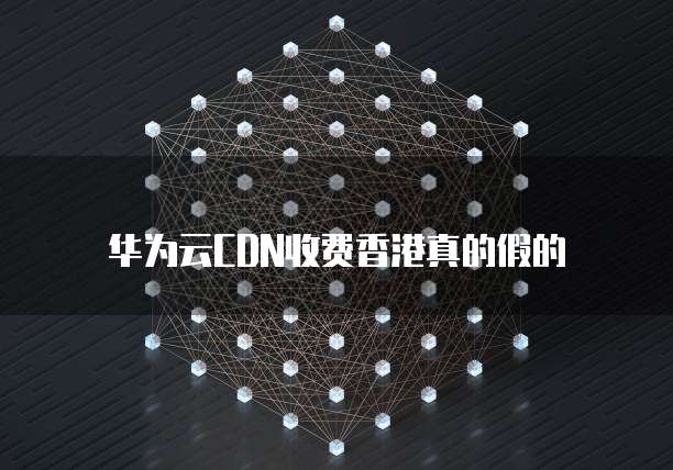华为云CDN收费香港真的假的