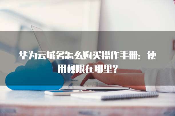 华为云域名怎么购买操作手册：使用权限在哪里？