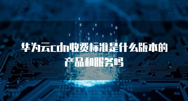 华为云cdn收费标准是什么版本的产品和服务吗