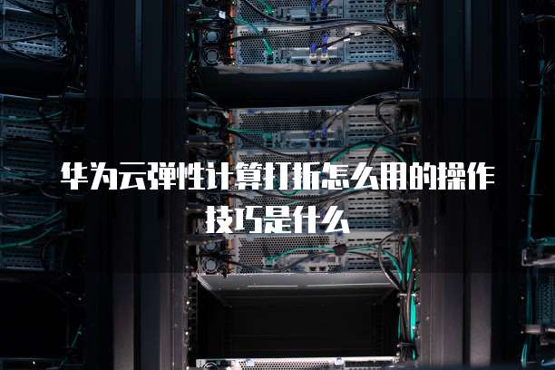 华为云弹性计算打折怎么用的操作技巧是什么