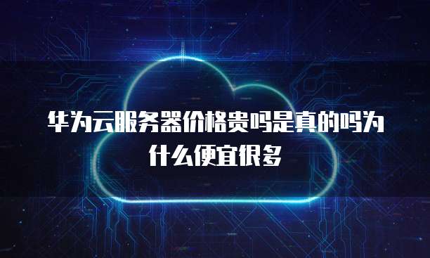 华为云服务器价格贵吗是真的吗为什么便宜很多