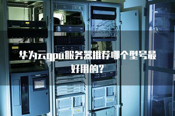 华为云gpu服务器推荐哪个型号最好用的?