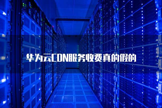 华为云CDN服务收费真的假的