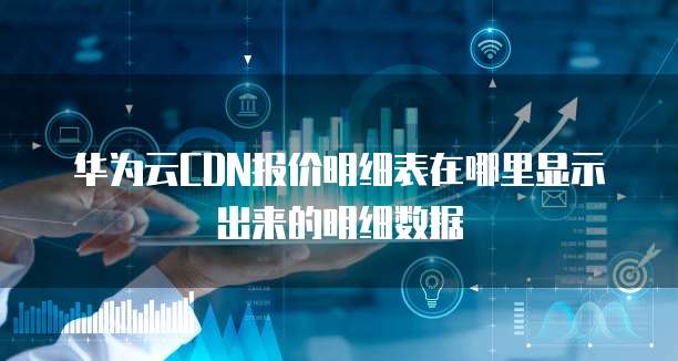 华为云CDN报价明细表在哪里显示出来的明细数据