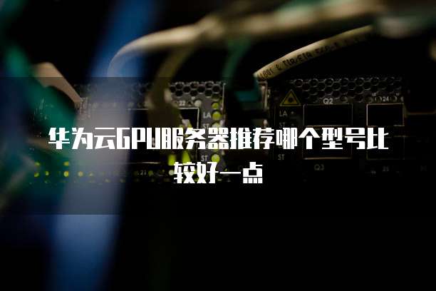 华为云GPU服务器推荐哪个型号比较好一点