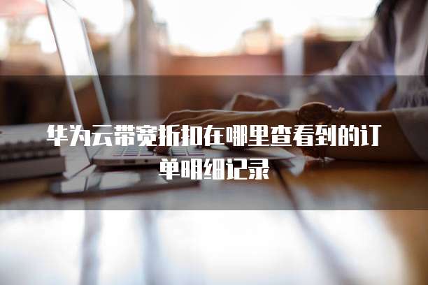 华为云带宽折扣在哪里查看到的订单明细记录