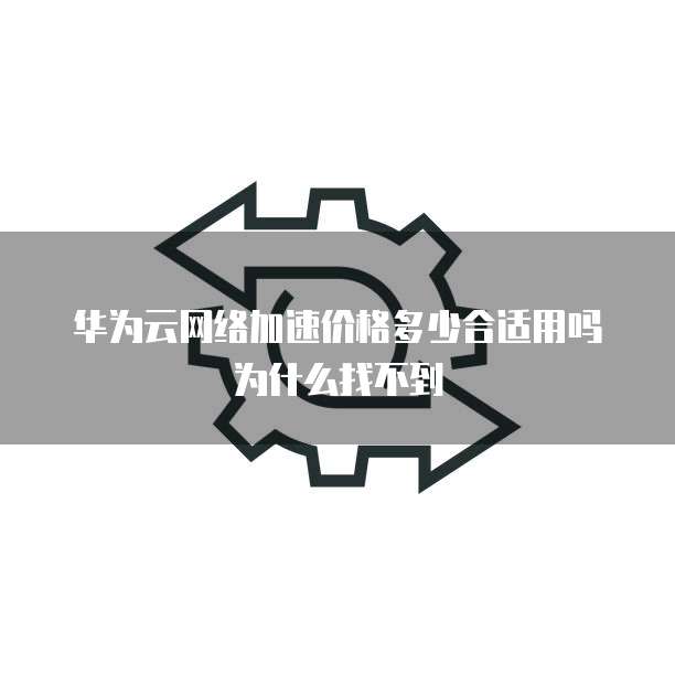 华为云网络加速价格多少合适用吗为什么找不到