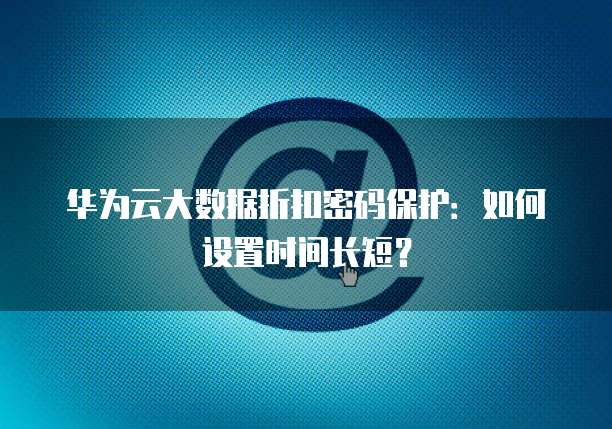 华为云大数据折扣密码保护:如何设置时间长短?