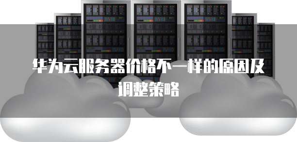华为云服务器价格不一样的原因及调整策略